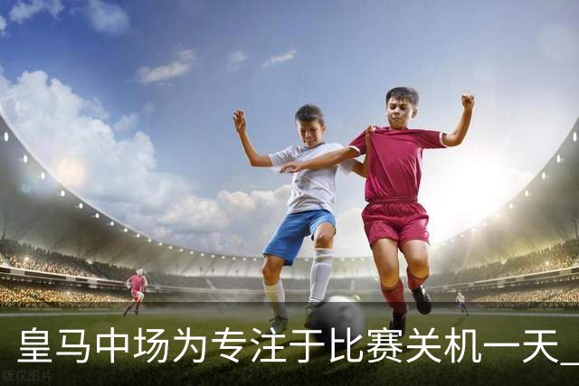 皇马中场为专注于比赛关机一天 赛后泪流满面